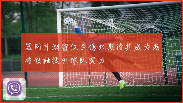 篮网计划留住兰德尔期待其成为老将领袖提升球队实力