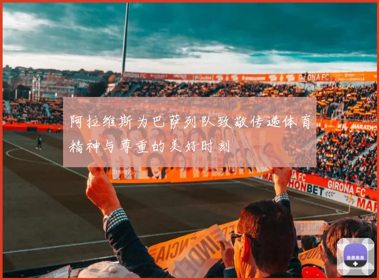 阿拉维斯为巴萨列队致敬传递体育精神与尊重的美好时刻