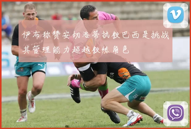 伊布称赞安切洛蒂执教巴西是挑战其管理能力超越教练角色