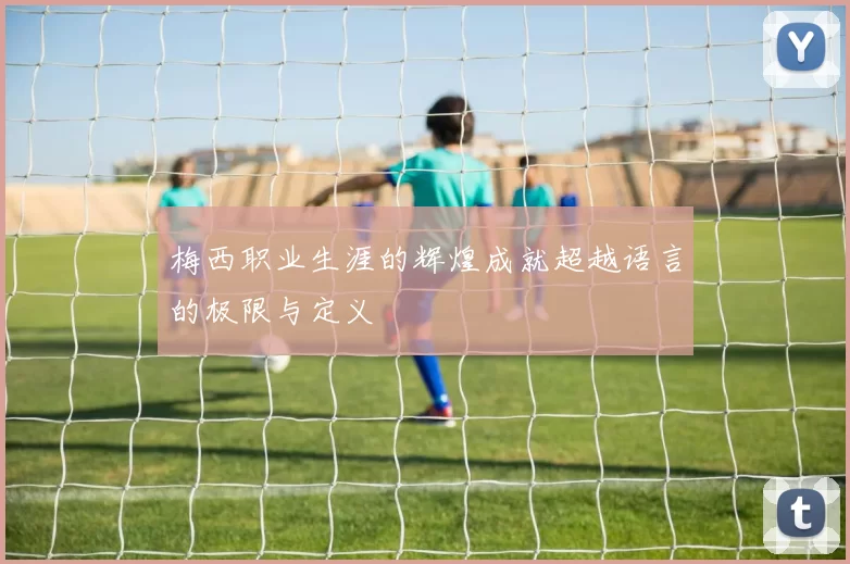 梅西职业生涯的辉煌成就超越语言的极限与定义