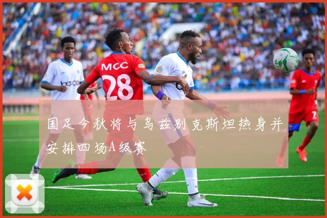 国足今秋将与乌兹别克斯坦热身并安排四场A级赛