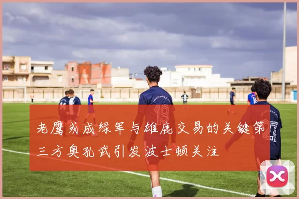 老鹰或成绿军与雄鹿交易的关键第三方奥孔武引发波士顿关注