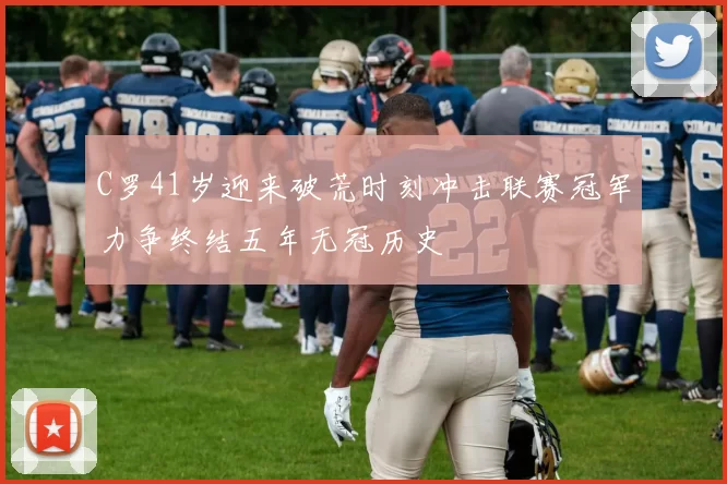 C罗41岁迎来破荒时刻冲击联赛冠军力争终结五年无冠历史