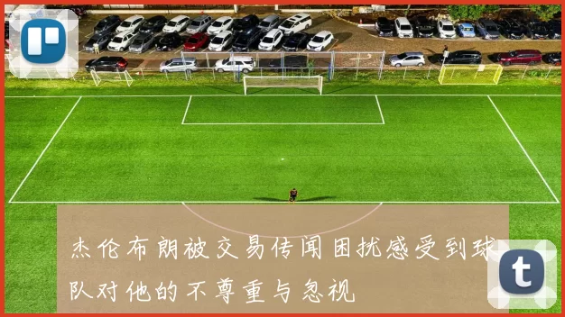 杰伦布朗被交易传闻困扰感受到球队对他的不尊重与忽视