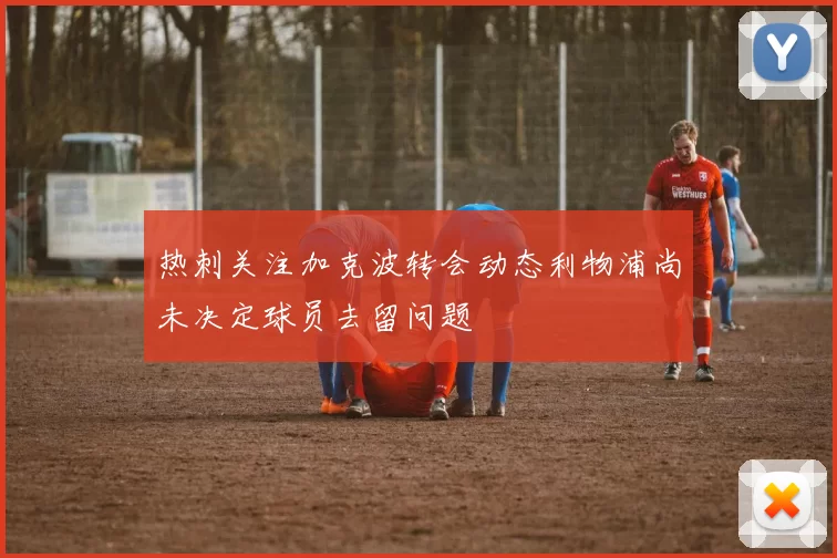 热刺关注加克波转会动态利物浦尚未决定球员去留问题