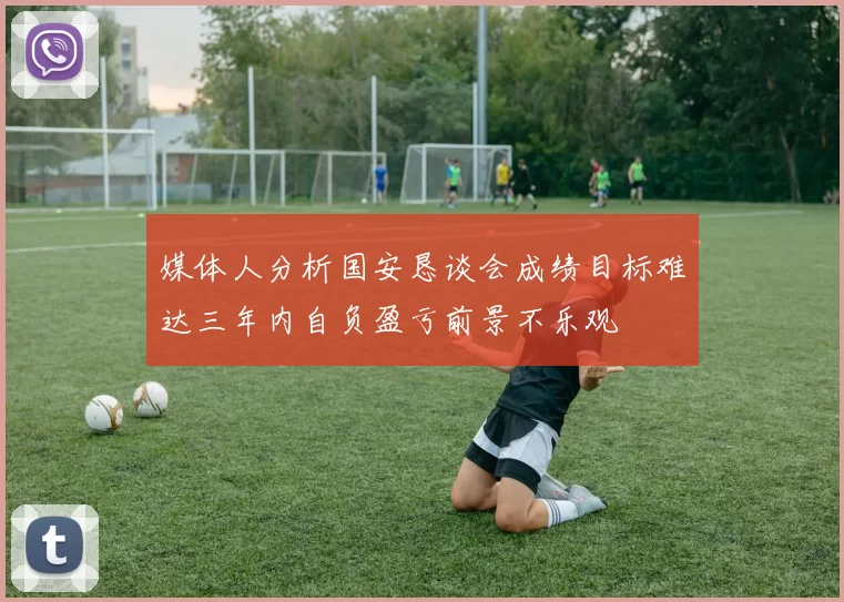 媒体人分析国安恳谈会成绩目标难达三年内自负盈亏前景不乐观