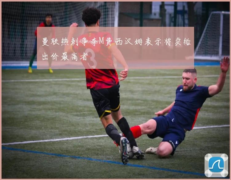 曼联热刺争夺M费西汉姆表示将卖给出价最高者
