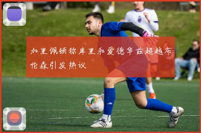 加里佩顿称库里和爱德华兹超越布伦森引发热议