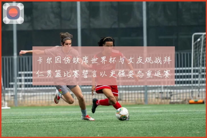 卡尔因伤缺席世界杯与女友观战拜仁男篮比赛誓言以更强姿态重返赛场