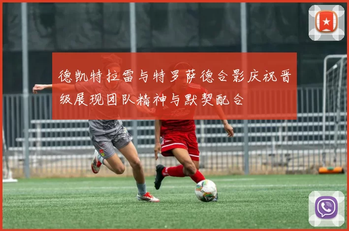 德凯特拉雷与特罗萨德合影庆祝晋级展现团队精神与默契配合